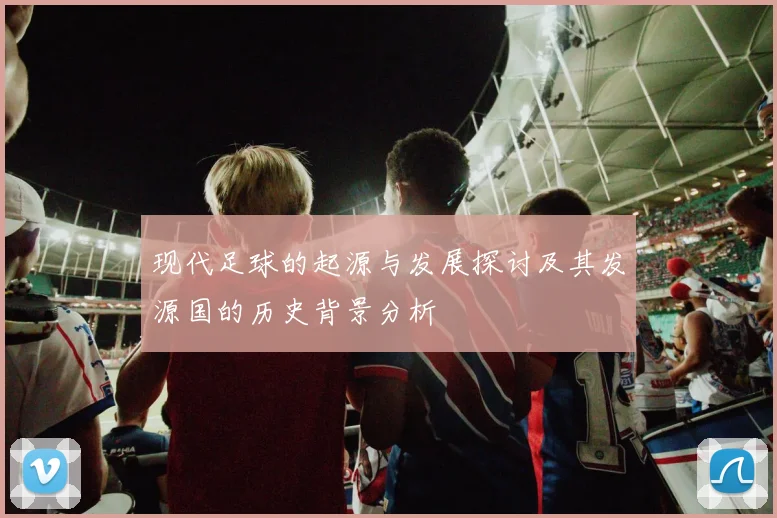 现代足球的起源与发展探讨及其发源国的历史背景分析