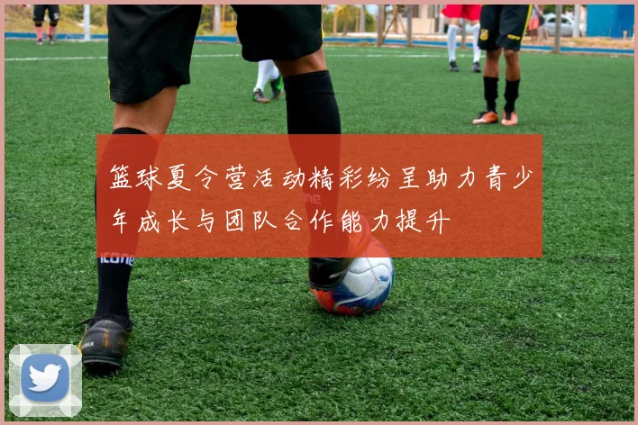 篮球夏令营活动精彩纷呈助力青少年成长与团队合作能力提升