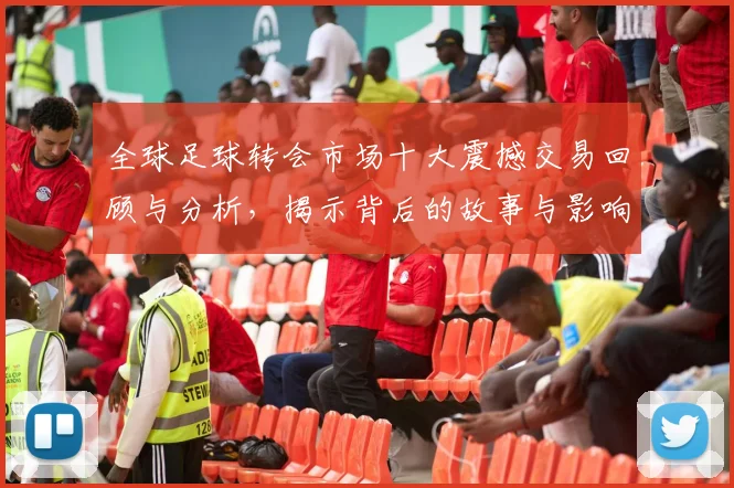 全球足球转会市场十大震撼交易回顾与分析，揭示背后的故事与影响